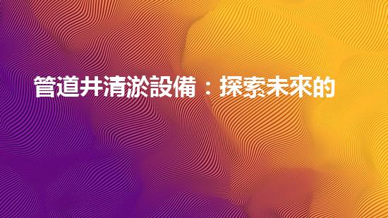 管道井清淤設備：探索未來的清潔之道！